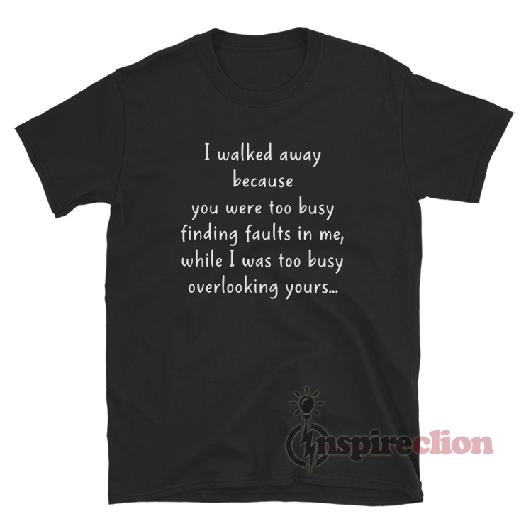 I Walked Away Because You Were Too Busy Finding Faults In Me T Shirt