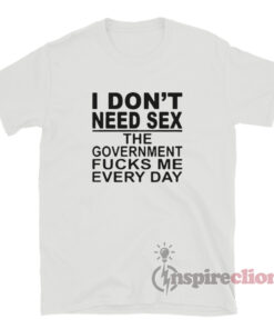 I Don T Need Sex The Government Fucks Me Everyday T Shirt