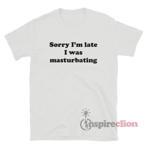 Sorry I'm Late I Was Masturbating T-Shirt