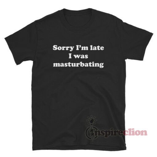 Sorry I'm Late I Was Masturbating T-Shirt