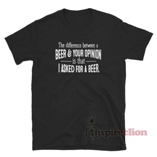 The Difference Between A Beer And Your Opinion Is That I Asked For A Beer T-Shirt
