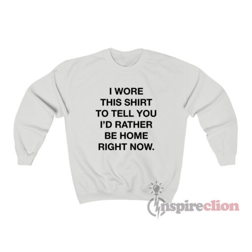 I Wore This Shirt To Tell You I'd Rather Be Home Right Now Sweatshirt
